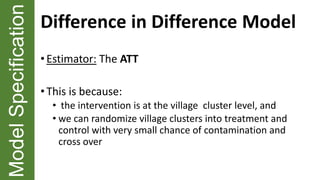 ModelSpecification Difference in Difference Model
• Estimator: The ATT
• This is because:
• the intervention is at the village cluster level, and
• we can randomize village clusters into treatment and
control with very small chance of contamination and
cross over
 