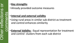 Otherreflectionsor
comments
• Key strengths
•Already provided outcome measures
• Internal and external validity
•Using rural areas in similar sub district as treatment
and control enhances similarity
• External Validity : Equal representation for treatment
and control clusters from each sub district
 