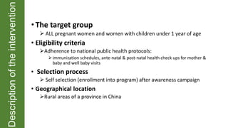 Descriptionoftheintervention
• The target group
 ALL pregnant women and women with children under 1 year of age
• Eligibility criteria
Adherence to national public health protocols:
immunization schedules, ante-natal & post-natal health check ups for mother &
baby and well baby visits
• Selection process
 Self selection (enrollment into program) after awareness campaign
• Geographical location
Rural areas of a province in China
 