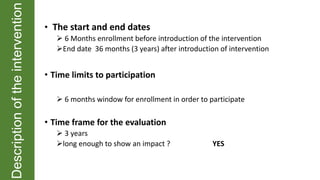 Descriptionoftheintervention
• The start and end dates
 6 Months enrollment before introduction of the intervention
End date 36 months (3 years) after introduction of intervention
• Time limits to participation
 6 months window for enrollment in order to participate
• Time frame for the evaluation
 3 years
long enough to show an impact ? YES
 