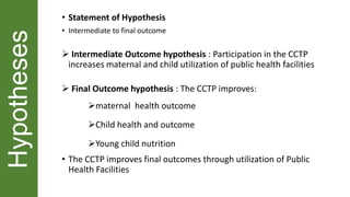 Hypotheses • Statement of Hypothesis
• Intermediate to final outcome
 Intermediate Outcome hypothesis : Participation in the CCTP
increases maternal and child utilization of public health facilities
 Final Outcome hypothesis : The CCTP improves:
maternal health outcome
Child health and outcome
Young child nutrition
• The CCTP improves final outcomes through utilization of Public
Health Facilities
 