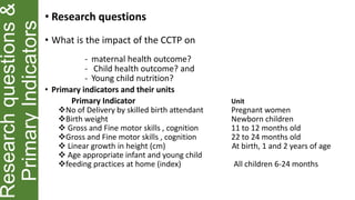 Researchquestions&
PrimaryIndicators
• Research questions
• What is the impact of the CCTP on
- maternal health outcome?
- Child health outcome? and
- Young child nutrition?
• Primary indicators and their units
Primary Indicator Unit
No of Delivery by skilled birth attendant Pregnant women
Birth weight Newborn children
 Gross and Fine motor skills , cognition 11 to 12 months old
Gross and Fine motor skills , cognition 22 to 24 months old
 Linear growth in height (cm) At birth, 1 and 2 years of age
 Age appropriate infant and young child
feeding practices at home (index) All children 6-24 months
 