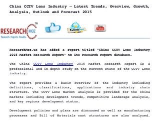 China CCTV Lens Industry – Latest Trends, Overview, Growth,
Analysis, Outlook and Forecast 2015
ResearchMoz.us has added a report titled “China CCTV Lens Industry
2015 Market Research Report” to its research report database.
The   China  CCTV   Lens   Industry  2015   Market   Research   Report   is   a
professional and in­depth study on the current state of the CCTV Lens
industry.
The   report   provides   a   basic   overview   of   the   industry   including
definitions,   classifications,   applications   and   industry   chain
structure. The CCTV Lens market analysis is provided for the China
markets including development trends, competitive landscape analysis,
and key regions development status.
Development policies and plans are discussed as well as manufacturing
processes and Bill of Materials cost structures are also analyzed.
 