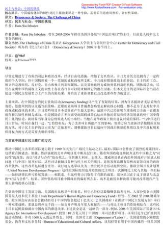 Generated by Foxit PDF Creator © Foxit Software
                                               http://www.foxitsoftware.com For evaluation only.
民主与社会：中国的挑战
核心提示：中国威权体制的韧性对民主援助来说是一种考验，需要采用思虑周到的、针对性策略。
原文：Democracy & Society: The Challenge of China
译文：民主与社会：中国的挑战
作者：Rana Siu Inboden

作者介绍：Rana Siu Inboden，曾在 2005-2006 年担任美国国务院“中国法治项目”的主任，目前是人权和民主
事务的顾问。
原文出处： Challenge of China 发表在 Georgetown 大学民主与公民社会中心
         The                                       （Center for Democracy and Civil
Society）所办的《民主与社会》（Democracy & Society）2009 年春节刊上。

译者：@Ytblf
校对：@Freeman7777

导言

尽管近期进行了有限的司法和政治改革，经济自由化措施，增加了公共资讯，并且允许其公民拥有了一定程
度的个人空间，但中国仍然被一个一党制的威权政权所支配。中共政府限制政治上的异议，自主性的工会、
独立的宗教组织，反对党，自由和独立的新闻媒体，以及其他被视为威胁到其利益的机构，团体或活动。尽
管在说明中国的威权主义的韧性上存在着许多可以用来解释它的潜在因素，但本文关注的是国际社会当前在
促进中国民主发展努力上产生的有限结果，并给出了重新调整以及改造那些努力的建言。

主要来讲，在中国进行的民主资助活动(democracy funding)只产生了有限的结果，因为许多援助者无法采纳有
效的、思虑周到的以及适当的策略，近期的资助项目普遍都忽略要去解决核心问题，都不是为了去对付中共
政权威权政体的本质，并且那些项目并不是旨在产生最大影响。虽然中共已经证明在维系权力方面一直都表
现得极具韧性和极为成功，但是援助者并不应该受此阻碍或是总结出单独的贸易和经济发展就将使中国变得
民主化的结论，就好象当年身为总统候选人的小布什，当他在对华政策上做出建议时说的那样：“与中国进行
自由贸易，时间在我们一边。”1 恰恰相反，为了改善项目所能产生的影响，资助方应当重新评估他们所采取
的方法。对于民主自护的启示更为广泛地表明，调整援助项目以适应中国政治体制的性质以及中共政权用来
保持权力的方式是需要去做的事情。

当前在中国进行民主推广的方式

推动中国民主改革的国际努力始于 1989 年天安门广场民主运动之后。               最初，国际社会作出了强烈的政策回应，
包括联合国谴责、制裁、措辞强硬的公开声明以及中断高层往来。随着外国政府逐渐摈弃这些中国称之为“对
抗性”的政策，而以“对话与合作”取而代之，包括澳大利亚、加拿大、挪威和瑞典在内的外国政府开始就人权
问题（与中国）展开对话。这些对话被辅以各种与民主相关的项目，意欲发挥范围有限然而前景良好的政府
改革优势，这些改革包括遵行法治、试行地方选举以及为一些公民社会活动提供空间。像联合国开发计划署
（United Nations Development Program）这样的国际组织也开始资助民主项目，试图将民主化与其他一些目标
——如经济增长和可持续发展——相联系。但这些努力只取得了有限的成果，部分原因在于过于强调与北京
的“对话与合作”。结果，国外资助项目被中国政府的偏好所左右，而不是被用来解决很可能对改革进程产生
重大影响的核心议题。

在资助中国民主发展方面，美国政府虽然是个后来者，但它已经位居最慷慨资助者行列。大部分资金由美国
国务院人权和民主基金（State Department’s Human Rights and Democracy Fund）经管。在 2002 至 2008 财政年
度，美国国会向该基金会拨付的用于中国的资金超过 1 亿美元。2 美国政府（在推动中国民主发展方面）奉行
一种双重战略，那就是将外交手段——如公开声明及年度人权报告——与对民主项目的资助相结合，这些民
主项目试图鼓励源自中国内部的渐进改革。                     上述资金是这一战略的一部分。    例如， 2006 年美国国际开发署    （U.S.
Agency for International Development）投资 110 万美元用于中国的一项司法教育项目。该项目迄今已扩展到其
他活动领域，并有 1000 万元的运作资金。同时，美国劳工部（Department of Labor）、美国使馆的小额赠款
基金、教育和文化事务局（Bureau of Educational and Cultural Affairs，该局经管着用于中国西藏的一项美国国
 