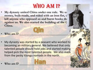 Who am I? My dynasty united China under one rule.  We used all of the same money, built roads, and ruled with an iron fist, using legalism to kill anyone who opposed us and burnt books that spoke out against us. We also started the building of the Great Wall of China. Who am I? _________________________________ My dynasty was started by a peasant who worked his way up to becoming an military general. We believed that only the most talented people should hold jobs and started making an exam that helped pick the most talented people.  We also made the empire safe from the pesky Xiongu nomads in the north. Who am I? _________________________________ Qin Han 