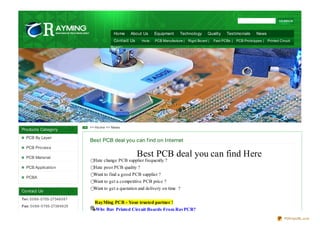 Home      About Us      Equipment     Technology       Quality    Testimonials      News
                                               Contact Us     Ho ts:   PCB Manufacture | Rigid Bo ard |   Fast PCBs | PCB Pro to types | Printed Circuit
                                              Bo ard |




                                   >> Ho me >> News
Products Category
   PCB By Layer
                                   Best PCB deal you can f ind on Internet
   PCB Process

   PCB Material
                                                            Best PCB deal you can find Here
                                     Hate change PCB supplier frequently ?         Printed circuit boards,PCB manufacturing,EXPRESS pcb
   PCB Application                   Hate poor PCB quality ?
                                     Want to find a good PCB supplier ?
   PCBA
                                     Want to get a competitive PCB price ?
                                     Want to get a quotation and delivery on time ?
Contact Us
Te l: 0 0 8 6 -0 755-27348 0 8 7
                                     RayMing PCB - Your trusted partner !
Fax: 0 0 8 6 -0 755-2738 9 6 25
                                     Why Buy Printed Circuit Boards From RayPCB?
                                                                                                                                                    PDFmyURL.com
 