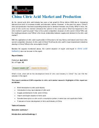 China Citric Acid Market and Production
As the natural acid, citric acid industry has seen a fast growth in China before 2008 due to increasing
demand from both of overseas market and domestic market. However, in the past five years, China''s
citric acid production has been expanding slowly due to demand increase very slowly. What''s more, the
price of citric acid’s raw material witnessed the uptrend in the same period. What has happened in the
citric market in past five years? How is the current competition structure of citric acid in China? Who are
the leading producers now? What is the future relationship between supply and demand in the citric acid
market?
With the application of citric acid is quite wide in China due to its long history and natural acid, how is the
current competition structure of citric acid in China? And how do citric acid''s major downstream industries
develop in China? What is the consumption trend?
Besides the aspects mentioned above, the current situation of export and import in citric acid
industry also can be seen in this report.
Report Details:
Published: April 2013
No. of Pages: 42
What’s more, what will be the development trend of citric acid industry in China? You can find the
answers in this report.
This report combines CCM’s expertise in citric acid market research. Highlights of this report are
as follows:
 Brief introduction to citric acid industry
 Introduction to key raw materials of citric acid
 Supply and demand of citric acid in China
 Import and export situation of citric acid
 Detailed description on citric acid’s consumption pattern, market size and application fields
 Forecast on future development of citric acid industry in China
Table of Contents
Executive summary 1
Introduction and methodology 2
 