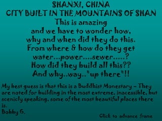 SHANXI, CHINA
 CITY BUILT IN THE MOUNTAINS OF SHAN
              This is amazing
       and we have to wonder how,
      why and when did they do this.
      From where & how do they get
        water...power....sewer.....?
       How did they build all this??
       And why..way.."up there"!!
My best guess is that this is a Buddhist Monestary – They
are noted for building in the most extreme, inacessible, but
scenicly speaking, some of the most beautiful places there
is.
Bobby G.
                                     Click to advance frame
 