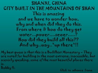 SHANXI, CHINA
 CITY BUILT IN THE MOUNTAINS OF SHAN
             This is amazing
       and we have to wonder how,
      why and when did they do this.
      From where & how do they get
       water...power....sewer.....?
       How did they build all this??
        And why..way.."up there"!!
My best guess is that this is a Buddhist Monestary – They
are noted for building in the most extreme, inacessible, but
scenicly speaking, some of the most beautiful places there
is.
Bobby G.
                                     Click to advance frame
 