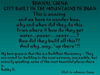 SHANXI, CHINA
 CITY BUILT IN THE MOUNTAINS OF SHAN
             This is amazing
       and we have to wonder how,
      why and when did they do this.
      From where & how do they get
       water...power....sewer.....?
       How did they build all this??
        And why..way.."up there"!!
My best guess is that this is a Buddhist Monestary – They
are noted for building in the most extreme, inacessible, but
scenicly speaking, some of the most beautiful places there
is.
Bobby G.
                                     Click to advance frame
 