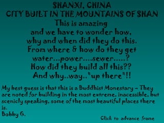 SHANXI, CHINA
CITY BUILT IN THE MOUNTAINS OF SHAN
This is amazing
and we have to wonder how,
why and when did they do this.
From where & how do they get
water...power....sewer.....?
How did they build all this??
And why..way.."up there"!!
My best guess is that this is a Buddhist Monestary – They
are noted for building in the most extreme, inacessible, but
scenicly speaking, some of the most beautiful places there
is.
Bobby G.
Click to advance frame
 