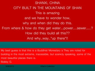 SHANXI, CHINA
CITY BUILT IN THE MOUNTAINS OF SHAN
This is amazing
and we have to wonder how,
why and when did they do this.
From where & how do they get water...power....sewer.....?
How did they build all this??
And why..way.."up there"!!
My best guess is that this is a Buddhist Monestary – They are noted for
building in the most extreme, inacessible, but scenicly speaking, some of the
most beautiful places there is.
Bobby G.
9/26/2013

Aftab's Collection

 