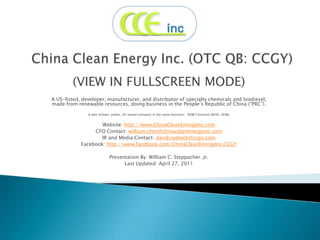 China Clean Energy Inc. (OTC QB: CCGY) (VIEW IN FULLSCREEN MODE) A US-listed, developer, manufacturer, and distributor of specialty chemicals and biodiesel, made from renewable resources, doing business in the People’s Republic of China (“PRC”).  A well-known, public, US-based company in the same business:  DOW Chemical (NYSE: DOW) Website: http://www.ChinaCleanEnergyInc.com CFO Contact: william.chen@chinacleanenergyinc.com IR and Media Contact: david.rudnick@ccgir.com Facebook: http://www.facebook.com/ChinaCleanEnergyInc.CCGY Presentation By: William C. Steppacher. Jr. Last Updated: April 27, 2011 
