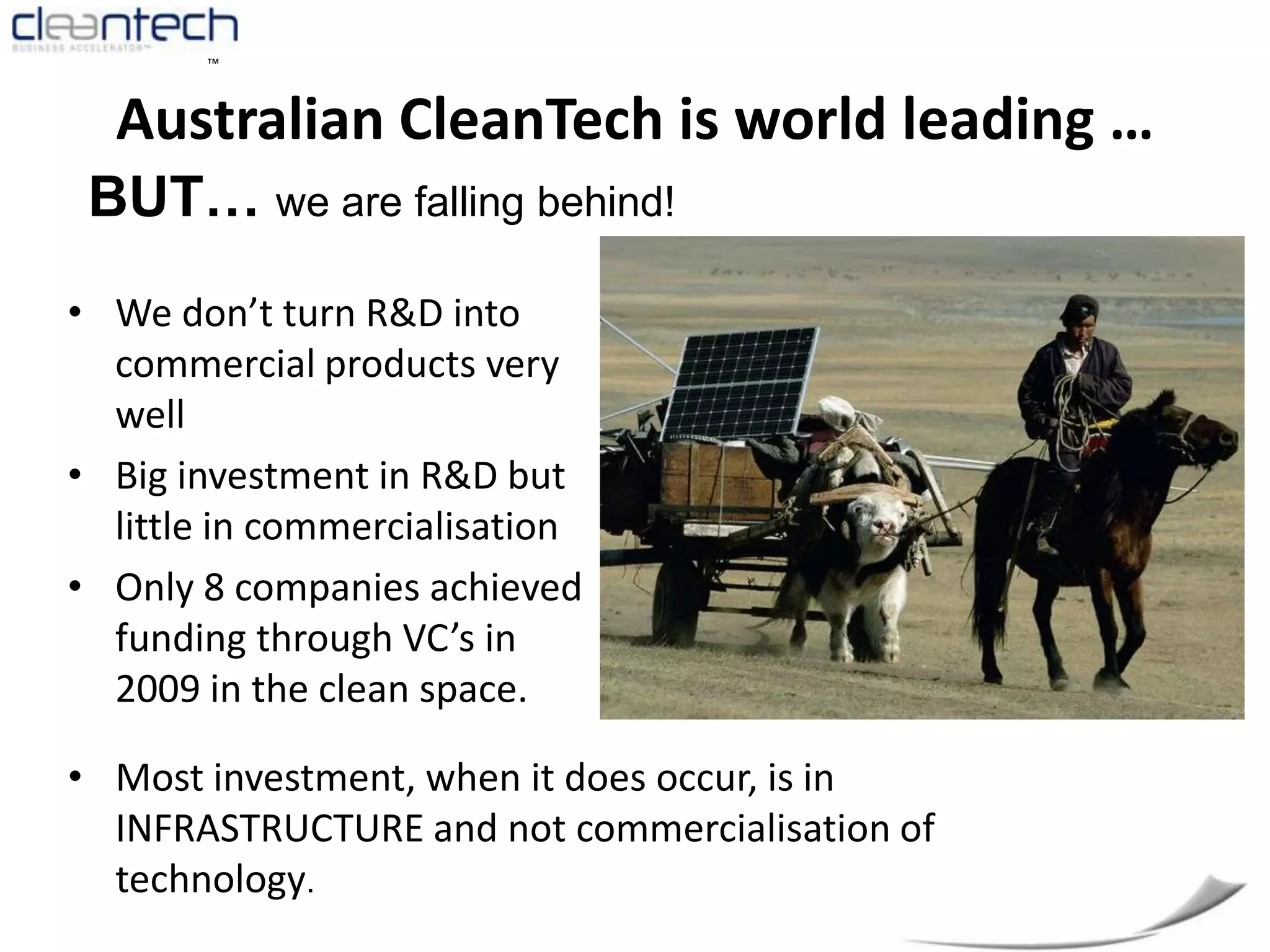 Australian CleanTech is world leading …BUT… we are falling behind!We don’t turn R&D into commercial products very wellBig investment in R&D but little in commercialisation Only 8 companies achieved funding through VC’s in 2009 in the clean space.Most investment, when it does occur, is in INFRASTRUCTURE and not commercialisation of technology.China’s Clean Technology