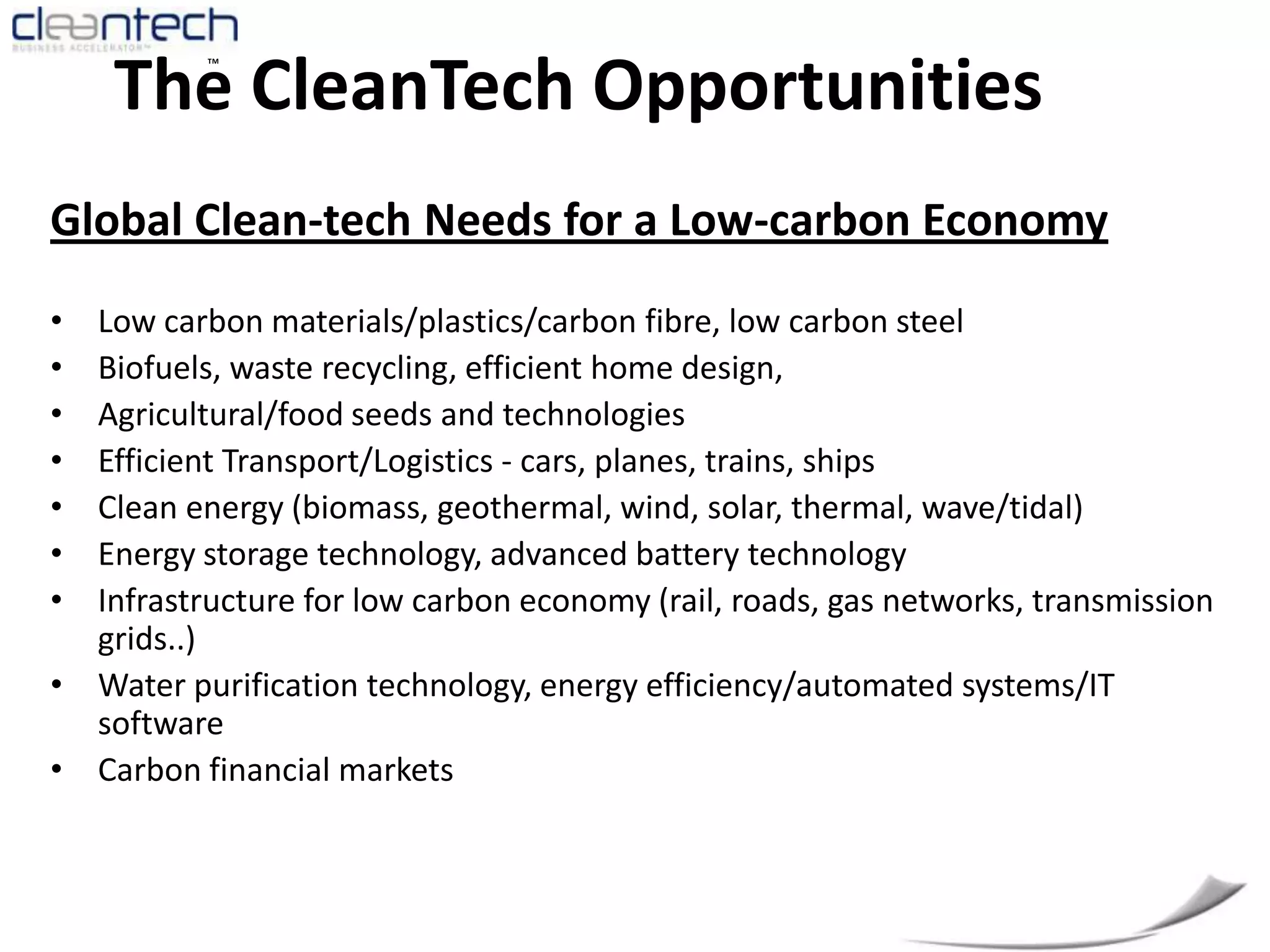 The CleanTech OpportunitiesGlobal Clean-tech Needs for a Low-carbon EconomyLow carbon materials/plastics/carbon fibre, low carbon steelBiofuels, waste recycling, efficient home design, Agricultural/food seeds and technologiesEfficient Transport/Logistics - cars, planes, trains, shipsClean energy (biomass, geothermal, wind, solar, thermal, wave/tidal) Energy storage technology, advanced battery technologyInfrastructure for low carbon economy (rail, roads, gas networks, transmission grids..) Water purification technology, energy efficiency/automated systems/IT softwareCarbon financial markets