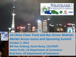 US-China Clean Truck and Bus Forum Webinar
Market Access Issues and Upcoming Summit
October 2, 2012
Bill Van Amburg, Kevin Beaty, CALSTART
James Pruitt, US Department of Commerce
Brad Hess, US Department of Commerce
 