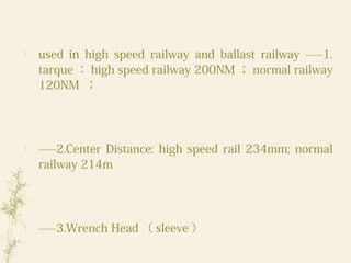 
used in high speed railway and ballast railway -----1.
tarque ： high speed railway 200NM ； normal railway
120NM ；

-----2.Center Distance: high speed rail 234mm; normal
railway 214m

-----3.Wrench Head （ sleeve ）
 
