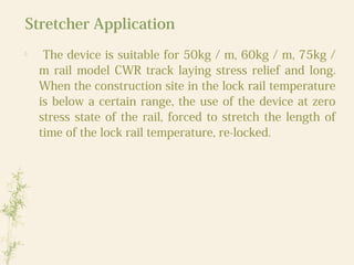 Stretcher Application

The device is suitable for 50kg / m, 60kg / m, 75kg /
m rail model CWR track laying stress relief and long.
When the construction site in the lock rail temperature
is below a certain range, the use of the device at zero
stress state of the rail, forced to stretch the length of
time of the lock rail temperature, re-locked.
 