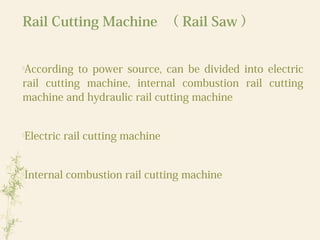 Rail Cutting Machine （ Rail Saw ）

According to power source, can be divided into electric
rail cutting machine, internal combustion rail cutting
machine and hydraulic rail cutting machine

Electric rail cutting machine

Internal combustion rail cutting machine
 