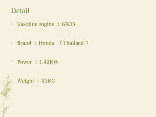 Detail

Gasoline engine ： GX35

Brand ： Honda （ Thailand ）

Power ： 1.42KW

Weight ： 23KG
 