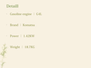 Detaill

Gasoline engine ： G4L

Brand ： Komatsu

Power ： 1.42KW

Weight ： 18.7KG
 