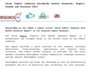 China   Cobalt   Industry   Worldwide   Market   Research,   Report,
Trends and Forecast 2015
ResearchMoz.us has added a report titled “China Cobalt Industry 2015
Market Research Report” to its research report database.
The   China  Cobalt  Industry   2015   Market   Research   Report   is   a
professional and in­depth study on the current state of the Cobalt
industry.
The   report   provides   a   basic   overview   of   the   industry   including
definitions,   classifications,   applications   and   industry   chain
structure.   The   Cobalt   market   analysis   is   provided   for   the   China
markets including development trends, competitive landscape analysis,
and key regions development status.
Development policies and plans are discussed as well as manufacturing
processes and Bill of Materials cost structures are also analyzed.
 