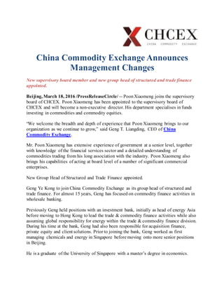 China Commodity Exchange Announces
Management Changes
New supervisory board member and new group head of structured and trade finance
appointed.
Beijing, March 18, 2016 /PressReleaseCircle/ -- PoonXiaomeng joins the supervisory
board of CHCEX. Poon Xiaomeng has been appointed to the supervisory board of
CHCEX and will become a non-executive director. His department specialises in funds
investing in commodities and commodity equities.
“We welcome the breadth and depth of experience that Poon Xiaomeng brings to our
organization as we continue to grow,” said Geng T. Liangding, CEO of China
Commodity Exchange.
Mr. Poon Xiaomeng has extensive experience of government at a senior level, together
with knowledge of the financial services sector and a detailed understanding of
commodities trading from his long association with the industry. Poon Xiaomeng also
brings his capabilities of acting at board level of a number of significant commercial
enterprises.
New Group Head of Structured and Trade Finance appointed.
Geng Ye Kong to join China Commodity Exchange as its group head of structured and
trade finance. For almost 15 years, Geng has focused on commodity finance activities in
wholesale banking.
Previously Geng held positions with an investment bank, initially as head of energy Asia
before moving to Hong Kong to lead the trade & commodity finance activities while also
assuming global responsibility for energy within the trade & commodity finance division.
During his time at the bank, Geng had also been responsible for acquisition finance,
private equity and client solutions. Prior to joining the bank, Geng worked as first
managing chemicals and energy in Singapore before moving onto more senior positions
in Beijing.
He is a graduate of the University of Singapore with a master’s degree in economics.
 