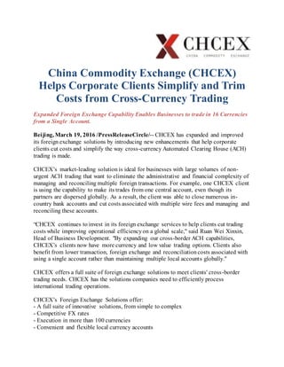 China Commodity Exchange (CHCEX)
Helps Corporate Clients Simplify and Trim
Costs from Cross-Currency Trading
Expanded Foreign Exchange Capability Enables Businesses to trade in 16 Currencies
from a Single Account.
Beijing, March 19, 2016 /PressReleaseCircle/-- CHCEX has expanded and improved
its foreign exchange solutions by introducing new enhancements that help corporate
clients cut costs and simplify the way cross-currency Automated Clearing House (ACH)
trading is made.
CHCEX’s market-leading solution is ideal for businesses with large volumes of non-
urgent ACH trading that want to eliminate the administrative and financial complexity of
managing and reconciling multiple foreign transactions. For example, one CHCEX client
is using the capability to make its trades from one central account, even though its
partners are dispersed globally. As a result, the client was able to close numerous in-
country bank accounts and cut costs associated with multiple wire fees and managing and
reconciling these accounts.
“CHCEX continues to invest in its foreign exchange services to help clients cut trading
costs while improving operational efficiencyon a global scale," said Ruan Wei Xinxin,
Head of Business Development. "By expanding our cross-border ACH capabilities,
CHCEX’s clients now have more currency and low value trading options. Clients also
benefit from lower transaction, foreign exchange and reconciliationcosts associated with
using a single account rather than maintaining multiple local accounts globally."
CHCEX offers a full suite of foreign exchange solutions to meet clients' cross-border
trading needs. CHCEX has the solutions companies need to efficiently process
international trading operations.
CHCEX’s Foreign Exchange Solutions offer:
- A full suite of innovative solutions, from simple to complex
- Competitive FX rates
- Execution in more than 100 currencies
- Convenient and flexible local currency accounts
 
