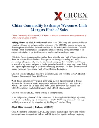 China Commodity Exchange Welcomes Chih
Meng as Head of Sales
China Commodity Exchange (CHCEX.org) is pleased to announce the appointment of
Chih Meng as Head of Sales.
Beijing, March 16, 2016 /PressReleaseCircle/ -- Mr. Chih Meng will be responsible for
engaging with current and prospective customers of the CHCEX's market, and ensuring
that new product initiatives are made available to the widest possible audience. Chih will
manage a team of experienced sales professionals, combining strong knowledge of the
commodities industry, the fund investment market and the exchange space.
Chih joins from a top commodities trading firm, where he was Head of European Agency
Sales and responsible for business development across agency trading and trade
processing. Chih previously held the position of Managing Director of Product Strategy
at a top clearing house, and prior to this he gained substantial exchange experience during
his 18 years spent in Europe at different commodity exchanges. His most productive role
was as Executive Director and Head of Fixed Income Derivatives.
Chih will join the CHCEX’s Executive Committee, and will report to CHCEX Head of
Business Development, Ruan Wei Xinxin.
“Chih brings with him very valuable experience and will be instrumental in driving
forwards the Exchange's market engagement and outreach strategy,” said Ruan Wei
Xinxin. “The new CHCEX sales team, under Chih’s leadership, will enhance the
CHCEX's customer reach, for the benefit of all CHCEX stakeholders.”
Chih will join the CHCEX on the first day of the next month.
“I am delighted to join the CHCEX’s team and I’m looking forward to begin my tenure
here. I am sure that my experience combined with CHCEX’s expertise and technology
will help us achieve all the objectives set for this year.” said Mr. Meng.
About China Commodity Exchange (CHCEX)
China Commodity Exchange’s (CHCEX.org) diverse markets span futures and options
on interest rates, commodities, indexes and FX, as well as equities and equity options.
 