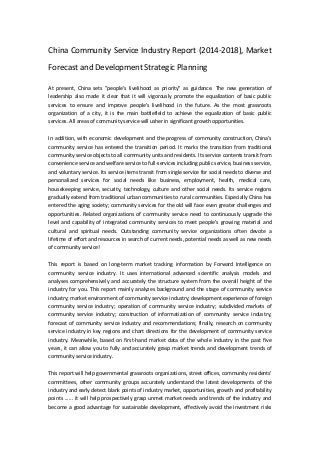 China Community Service Industry Report (2014-2018), Market
Forecast and Development Strategic Planning
At present, China sets "people's livelihood as priority" as guidance. The new generation of
leadership also made it clear that it will vigorously promote the equalization of basic public
services to ensure and improve people's livelihood in the future. As the most grassroots
organization of a city, it is the main battlefield to achieve the equalization of basic public
services. All areas of community service will usher in significant growth opportunities.
In addition, with economic development and the progress of community construction, China’s
community service has entered the transition period. It marks the transition from traditional
community service objects to all community units and residents. Its service contents transit from
convenience service and welfare service to full-services including public service, business service,
and voluntary service. Its service items transit from single service for social needs to diverse and
personalized services for social needs like business, employment, health, medical care,
housekeeping service, security, technology, culture and other social needs. Its service regions
gradually extend from traditional urban communities to rural communities. Especially China has
entered the aging society; community services for the old will face even greater challenges and
opportunities. Related organizations of community service need to continuously upgrade the
level and capability of integrated community services to meet people's growing material and
cultural and spiritual needs. Outstanding community service organizations often devote a
lifetime of effort and resources in search of current needs, potential needs as well as new needs
of community service!
This report is based on long-term market tracking information by Forward Intelligence on
community service industry. It uses international advanced scientific analysis models and
analyses comprehensively and accurately the structure system from the overall height of the
industry for you. This report mainly analyzes background and the stage of community service
industry; market environment of community service industry; development experience of foreign
community service industry; operation of community service industry; subdivided markets of
community service industry; construction of informatization of community service industry;
forecast of community service industry and recommendations; finally, research on community
service industry in key regions and chart directions for the development of community service
industry. Meanwhile, based on first-hand market data of the whole industry in the past five
years, it can allow you to fully and accurately grasp market trends and development trends of
community service industry.
This report will help governmental grassroots organizations, street offices, community residents'
committees, other community groups accurately understand the latest developments of the
industry and early detect blank points of industry market, opportunities, growth and profitability
points ...... it will help prospectively grasp unmet market needs and trends of the industry and
become a good advantage for sustainable development, effectively avoid the investment risks
 