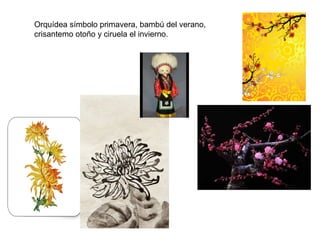 Orquídea símbolo primavera, bambú del verano,
crisantemo otoño y ciruela el invierno.
 