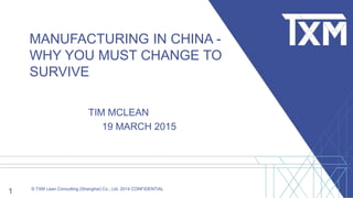 1 © TXM Lean Consulting (Shanghai) Co., Ltd. 2014 CONFIDENTIAL
MANUFACTURING IN CHINA -
WHY YOU MUST CHANGE TO
SURVIVE
TIM MCLEAN
19 MARCH 2015
 