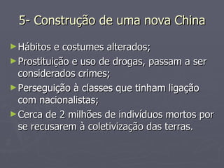 5- Construção de uma nova China Hábitos e costumes alterados; Prostituição e uso de drogas, passam a ser considerados crimes; Perseguição à classes que tinham ligação com nacionalistas; Cerca de 2 milhões de indivíduos mortos por se recusarem à coletivização das terras. 