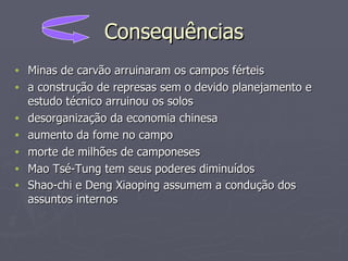 Consequências Minas de carvão arruinaram os campos férteis  a construção de represas sem o devido planejamento e estudo técnico arruinou os solos  desorganização da economia chinesa  aumento da fome no campo  morte de milhões de camponeses  Mao Tsé-Tung tem seus poderes diminuídos  Shao-chi e Deng Xiaoping assumem a condução dos assuntos internos   