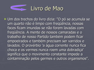Livro de Mao Um dos trechos do livro dizia: "O pó se acumula se um quarto não é limpo com freqüência, nossas faces ficam imundas se não forem lavadas com freqüência. A mente de nossos camaradas e o trabalho de nosso Partido também podem ficar empoeirados e também precisam ser varridos e lavados. O provérbio 'a água corrente nunca fica choca e os vermes nunca roem uma dobradiça' significa que o movimento constante impede a contaminação pelos germes e outros organismos".  
