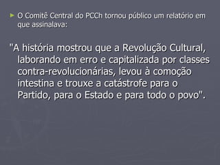 O Comitê Central do PCCh tornou público um relatório em que assinalava:  "A história mostrou que a Revolução Cultural, laborando em erro e capitalizada por classes contra-revolucionárias, levou à comoção intestina e trouxe a catástrofe para o Partido, para o Estado e para todo o povo". 