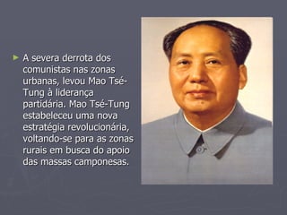 A severa derrota dos comunistas nas zonas urbanas, levou Mao Tsé-Tung à liderança partidária. Mao Tsé-Tung estabeleceu uma nova estratégia revolucionária, voltando-se para as zonas rurais em busca do apoio das massas camponesas.  