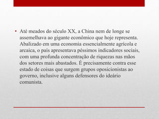 • Até meados do século XX, a China nem de longe se
assemelhava ao gigante econômico que hoje representa.
Abalizado em uma economia essencialmente agrícola e
arcaica, o país apresentava péssimos indicadores sociais,
com uma profunda concentração de riquezas nas mãos
dos setores mais abastados. É precisamente contra esse
estado de coisas que surgem grupos oposicionistas ao
governo, inclusive alguns defensores do ideário
comunista.
 