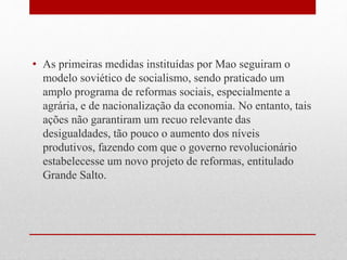 • As primeiras medidas instituídas por Mao seguiram o
modelo soviético de socialismo, sendo praticado um
amplo programa de reformas sociais, especialmente a
agrária, e de nacionalização da economia. No entanto, tais
ações não garantiram um recuo relevante das
desigualdades, tão pouco o aumento dos níveis
produtivos, fazendo com que o governo revolucionário
estabelecesse um novo projeto de reformas, entitulado
Grande Salto.
 