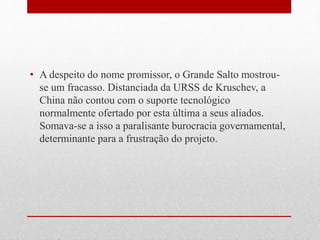 • A despeito do nome promissor, o Grande Salto mostrou-
se um fracasso. Distanciada da URSS de Kruschev, a
China não contou com o suporte tecnológico
normalmente ofertado por esta última a seus aliados.
Somava-se a isso a paralisante burocracia governamental,
determinante para a frustração do projeto.
 