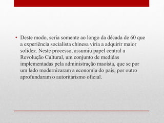 • Deste modo, seria somente ao longo da década de 60 que
a experiência socialista chinesa viria a adquirir maior
solidez. Neste processo, assumiu papel central a
Revolução Cultural, um conjunto de medidas
implementadas pela administração maoísta, que se por
um lado modernizaram a economia do país, por outro
aprofundaram o autoritarismo oficial.
 
