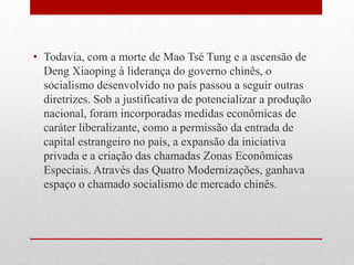 • Todavia, com a morte de Mao Tsé Tung e a ascensão de
Deng Xiaoping à liderança do governo chinês, o
socialismo desenvolvido no país passou a seguir outras
diretrizes. Sob a justificativa de potencializar a produção
nacional, foram incorporadas medidas econômicas de
caráter liberalizante, como a permissão da entrada de
capital estrangeiro no país, a expansão da iniciativa
privada e a criação das chamadas Zonas Econômicas
Especiais. Através das Quatro Modernizações, ganhava
espaço o chamado socialismo de mercado chinês.
 