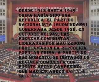 Desde 1912 hasta 1949 china había sido una república. El partido nacionalista (Guomindang) gobernaba desde 1928. En Octubre de1949, las fuerzas comunistas lideradas por Mao Zedong proclamaron la República Popular China. A partir de ese momento, se instauró un régimen comunista con fuerte apoyo campesino, que Mao encabezó  hasta su muerte. 
