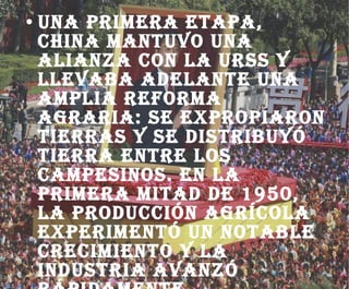 Una primera etapa, china mantuvo una alianza con la URSS y llevaba adelante una amplia reforma agraria: se expropiaron tierras y se distribuyó tierra entre los campesinos. En la primera mitad de 1950, la producción agrícola experimentó un notable crecimiento y la industria avanzó rápidamente. 