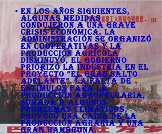 En los años siguientes, algunas medidas condujeron a una grave crisis económica, la administración se organizó en cooperativas y la producción agrícola disminuyó, el gobierno priorizó la industria en el proyecto “El gran salto adelante”. La falta de estímulos para la producción agropecuaria, sumada a algunos problemas climáticos, provocó una caída de la producción agraria y una gran hambruna. 