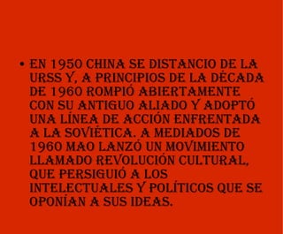 En 1950 China se distancio de la URSS y, a principios de la década de 1960 rompió abiertamente con su antiguo aliado y adoptó una línea de acción enfrentada a la soviética. A mediados de 1960 Mao lanzó un movimiento llamado Revolución Cultural, que persiguió a los intelectuales y políticos que se oponían a sus ideas. 