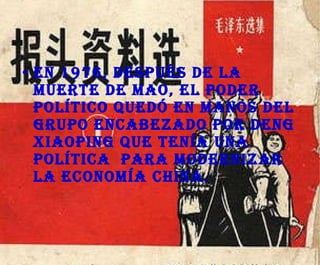 En 1976, después de la muerte de Mao, el poder político quedó en manos del grupo encabezado por Deng Xiaoping que tenía una política  para modernizar la economía China. 