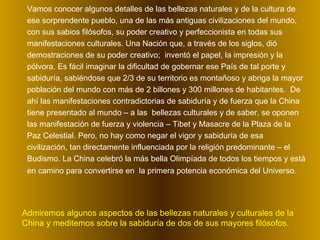 Vamos conocer algunos detalles de las bellezas naturales y de la cultura de ese sorprendente pueblo, una de las más antiguas civilizaciones del mundo, con sus sabios filósofos, su poder creativo y perfeccionista en todas sus manifestaciones culturales. Una Nación que, a través de los siglos, dió demostraciones de su poder creativo;  inventó el papel, la impresión y la pólvora. Es fácil imaginar la dificultad de gobernar ese País de tal porte y sabiduría, sabiéndose que 2/3 de su territorio es montañoso y abriga la mayor población del mundo con más de 2 billones y 300 millones de habitantes.  De ahí las manifestaciones contradictorias de sabiduría y de fuerza que la China tiene presentado al mundo – a las  bellezas culturales y de saber, se oponen las manifestación de fuerza y violencia – Tibet y Masacre de la Plaza de la Paz Celestial. Pero, no hay como negar el vigor y sabiduría de esa civilización, tan directamente influenciada por la religión predominante – el Budismo. La China celebró la más bella Olimpíada de todos los tiempos y está en camino para convertirse en  la primera potencia económica del Universo.   Admiremos algunos aspectos de las bellezas naturales y culturales de la China y meditemos sobre la sabiduría de dos de sus mayores filósofos.  