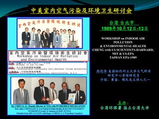 中美室内空气污染及环境卫生研讨会
                台湾 台北市
             1989年10月12日-13日
             WORKSHOP on INDOOR AIR
                     POLLUTION
            & ENVIRONMENTAL HEALTH
         CHENG with US SCIENTISTS-HARWARD,
                    MIT & US-EPA
                  TAIWAN EPA-1989



           郑均华 美国纽约州立大学大气科学
              研究中心资深研究员
            计划，筹备，领队及主讲人之一




                 主办：
             台湾环保署 国立台湾大学
 