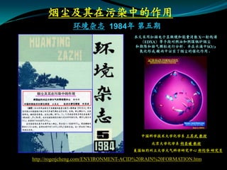 烟尘及其在污染中的作用
              环境杂志 1984年 第五期
                                     本文采用扫描电子显微镜和能量消散 X一射线谱
                                       （EDXA）等手段对燃油和燃煤锅炉烟尘
                                     和期限和排气颗粒进行分析，并在水滴中SO/2
                                      氧化形成 酸雨中证实了烟尘的催化作用。




                                       中国科学技术大学化学系 王其武 教授
                                           北京大学化学系 胡昌媛 教授
                                    美国纽约州立大学大气科学研究中心 郑均华 研究员

http://rogerjcheng.com/ENVIRONMENT-ACID%20RAIN%20FORMATION.htm
 